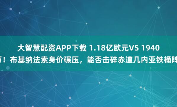 大智慧配资APP下载 1.18亿欧元VS 1940万！布基纳法索身价碾压，能否击碎赤道几内亚铁桶阵？