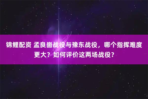 锦鲤配资 孟良崮战役与豫东战役，哪个指挥难度更大？如何评价这两场战役？