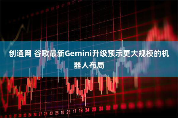 创通网 谷歌最新Gemini升级预示更大规模的机器人布局