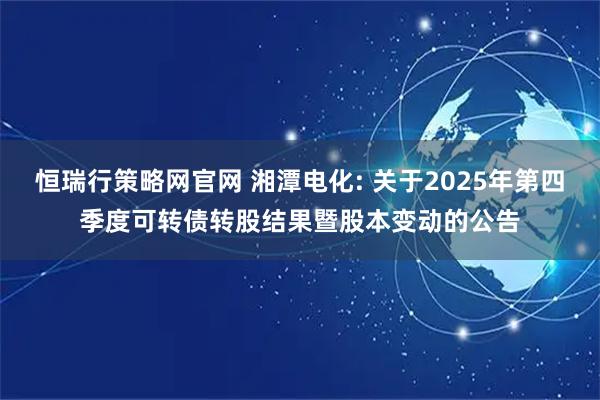 恒瑞行策略网官网 湘潭电化: 关于2025年第四季度可转债转股结果暨股本变动的公告
