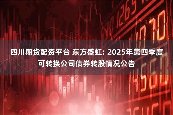 四川期货配资平台 东方盛虹: 2025年第四季度可转换公司债券转股情况公告