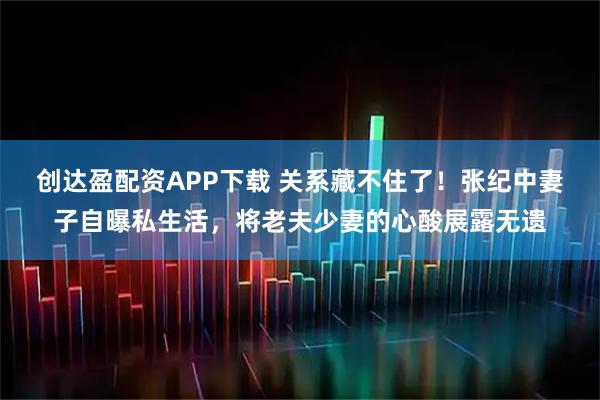 创达盈配资APP下载 关系藏不住了！张纪中妻子自曝私生活，将老夫少妻的心酸展露无遗