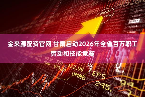 金来源配资官网 甘肃启动2026年全省百万职工劳动和技能竞赛