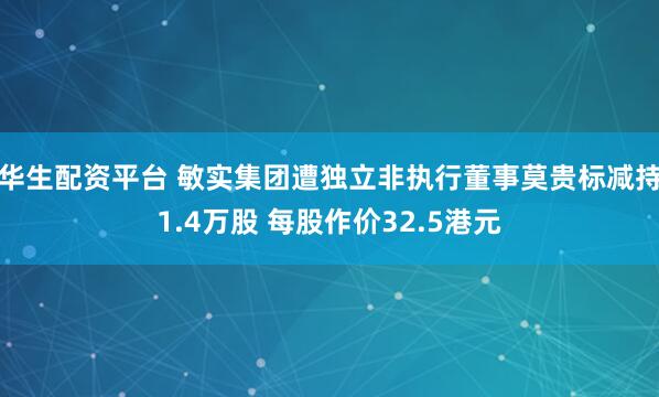 华生配资平台 敏实集团遭独立非执行董事莫贵标减持1.4万股 每股作价32.5港元