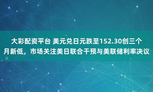 大彩配资平台 美元兑日元跌至152.30创三个月新低，市场关注美日联合干预与美联储利率决议