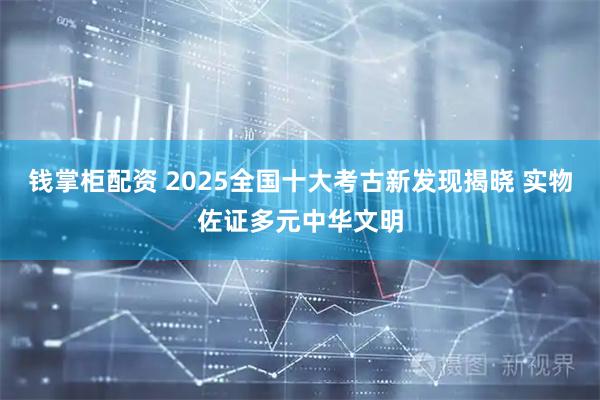 钱掌柜配资 2025全国十大考古新发现揭晓 实物佐证多元中华文明