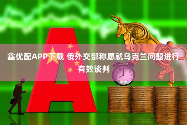 鑫优配APP下载 俄外交部称愿就乌克兰问题进行有效谈判