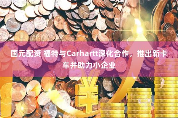国元配资 福特与Carhartt深化合作，推出新卡车并助力小企业