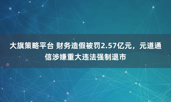 大旗策略平台 财务造假被罚2.57亿元，元道通信涉嫌重大违法强制退市